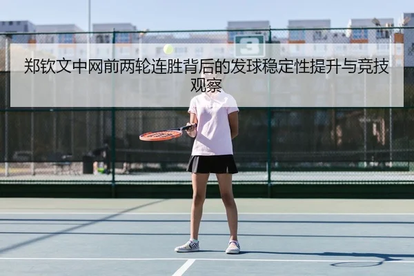 郑钦文中网前两轮连胜背后的发球稳定性提升与竞技观察