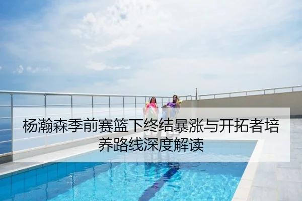 杨瀚森季前赛篮下终结暴涨与开拓者培养路线深度解读